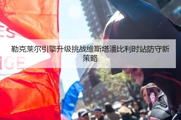 勒克莱尔引擎升级挑战维斯塔潘比利时站防守新策略