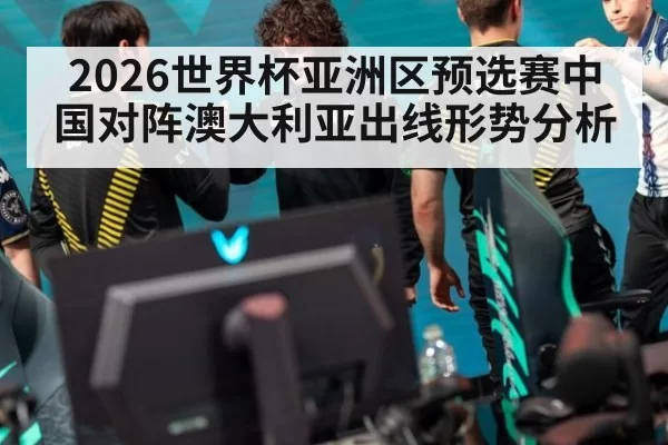 2026世界杯亚洲区预选赛中国对阵澳大利亚出线形势分析