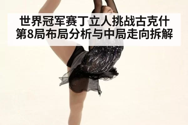 世界冠军赛丁立人挑战古克什第8局布局分析与中局走向拆解